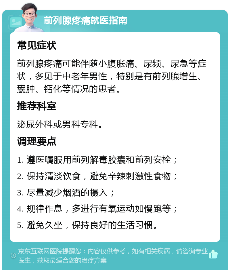 前列腺疼痛就医指南 常见症状 前列腺疼痛可能伴随小腹胀痛、尿频、尿急等症状，多见于中老年男性，特别是有前列腺增生、囊肿、钙化等情况的患者。 推荐科室 泌尿外科或男科专科。 调理要点 1. 遵医嘱服用前列解毒胶囊和前列安栓； 2. 保持清淡饮食，避免辛辣刺激性食物； 3. 尽量减少烟酒的摄入； 4. 规律作息，多进行有氧运动如慢跑等； 5. 避免久坐，保持良好的生活习惯。