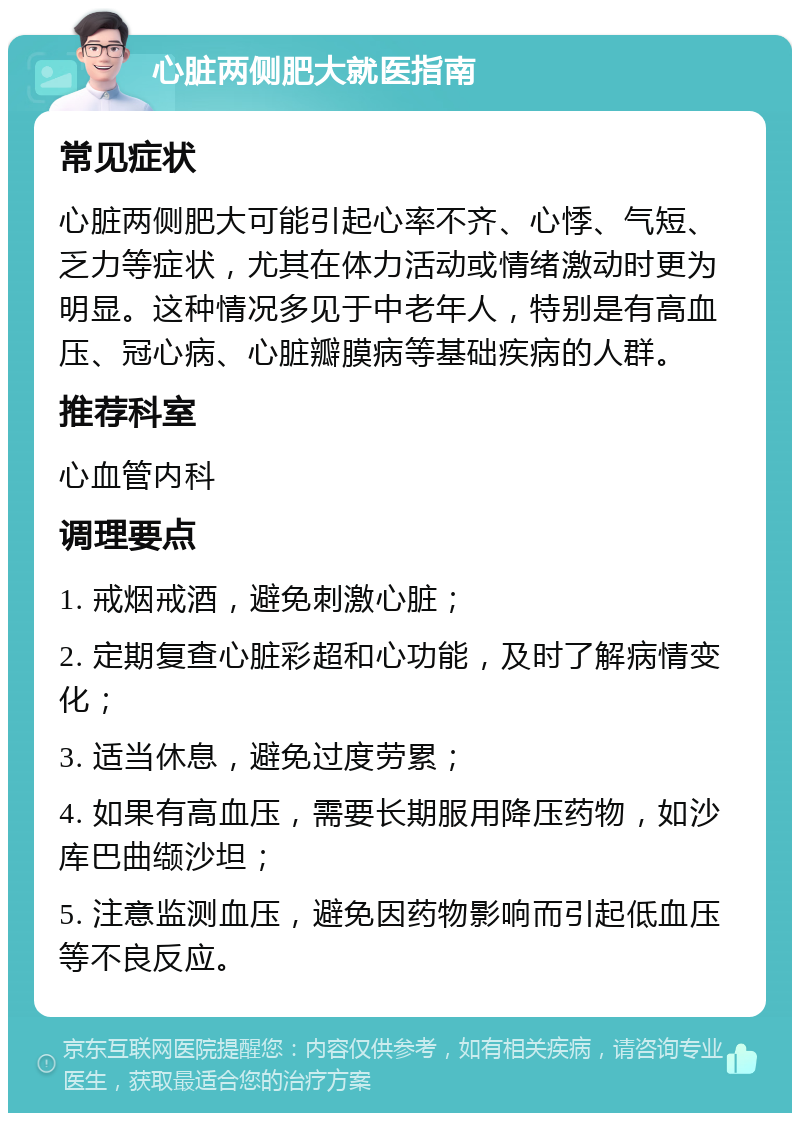 心脏两侧肥大就医指南 常见症状 心脏两侧肥大可能引起心率不齐、心悸、气短、乏力等症状，尤其在体力活动或情绪激动时更为明显。这种情况多见于中老年人，特别是有高血压、冠心病、心脏瓣膜病等基础疾病的人群。 推荐科室 心血管内科 调理要点 1. 戒烟戒酒，避免刺激心脏； 2. 定期复查心脏彩超和心功能，及时了解病情变化； 3. 适当休息，避免过度劳累； 4. 如果有高血压，需要长期服用降压药物，如沙库巴曲缬沙坦； 5. 注意监测血压，避免因药物影响而引起低血压等不良反应。