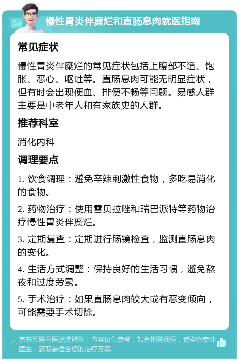 慢性胃炎伴糜烂和直肠息肉就医指南 常见症状 慢性胃炎伴糜烂的常见症状包括上腹部不适、饱胀、恶心、呕吐等。直肠息肉可能无明显症状，但有时会出现便血、排便不畅等问题。易感人群主要是中老年人和有家族史的人群。 推荐科室 消化内科 调理要点 1. 饮食调理：避免辛辣刺激性食物，多吃易消化的食物。 2. 药物治疗：使用雷贝拉唑和瑞巴派特等药物治疗慢性胃炎伴糜烂。 3. 定期复查：定期进行肠镜检查，监测直肠息肉的变化。 4. 生活方式调整：保持良好的生活习惯，避免熬夜和过度劳累。 5. 手术治疗：如果直肠息肉较大或有恶变倾向，可能需要手术切除。