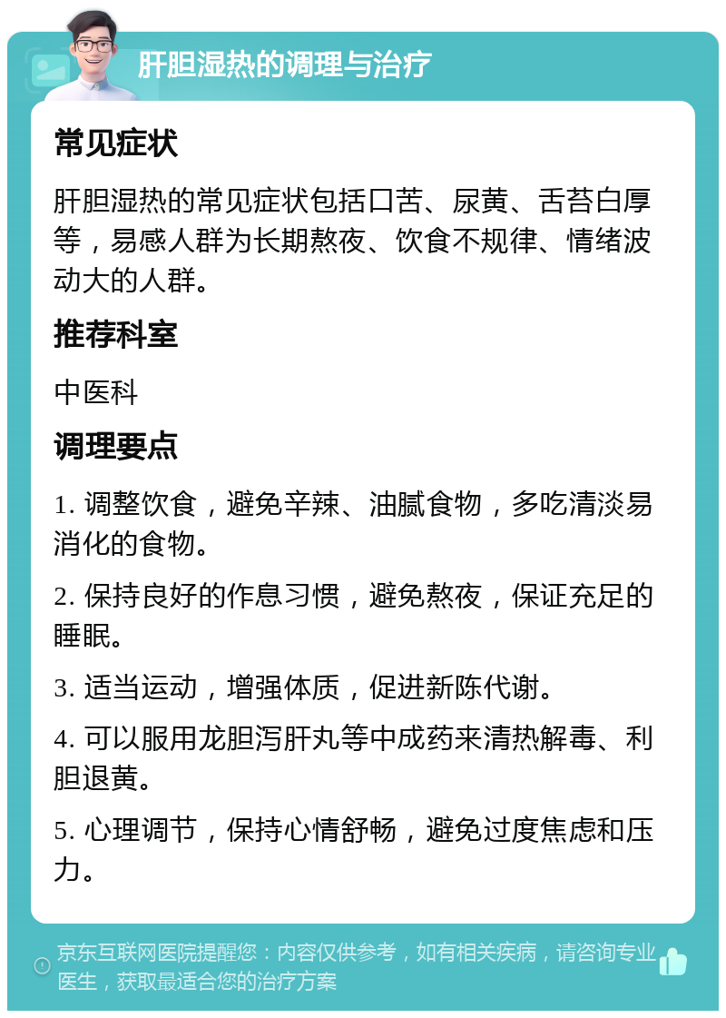 肝胆湿热的调理与治疗 常见症状 肝胆湿热的常见症状包括口苦、尿黄、舌苔白厚等，易感人群为长期熬夜、饮食不规律、情绪波动大的人群。 推荐科室 中医科 调理要点 1. 调整饮食，避免辛辣、油腻食物，多吃清淡易消化的食物。 2. 保持良好的作息习惯，避免熬夜，保证充足的睡眠。 3. 适当运动，增强体质，促进新陈代谢。 4. 可以服用龙胆泻肝丸等中成药来清热解毒、利胆退黄。 5. 心理调节，保持心情舒畅，避免过度焦虑和压力。