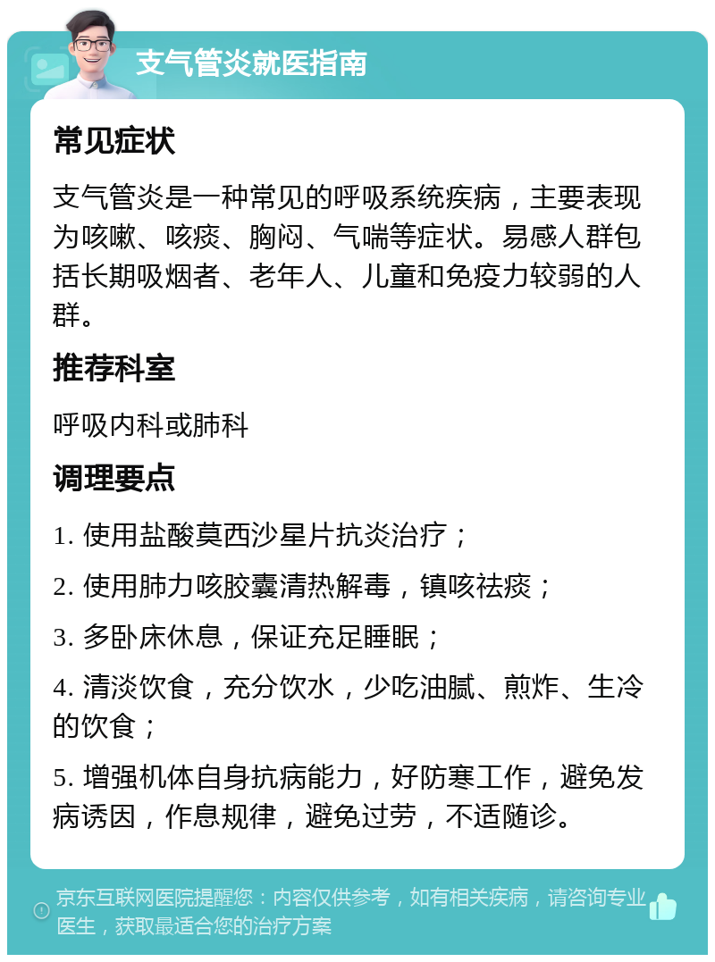 支气管炎就医指南 常见症状 支气管炎是一种常见的呼吸系统疾病，主要表现为咳嗽、咳痰、胸闷、气喘等症状。易感人群包括长期吸烟者、老年人、儿童和免疫力较弱的人群。 推荐科室 呼吸内科或肺科 调理要点 1. 使用盐酸莫西沙星片抗炎治疗； 2. 使用肺力咳胶囊清热解毒，镇咳祛痰； 3. 多卧床休息，保证充足睡眠； 4. 清淡饮食，充分饮水，少吃油腻、煎炸、生冷的饮食； 5. 增强机体自身抗病能力，好防寒工作，避免发病诱因，作息规律，避免过劳，不适随诊。