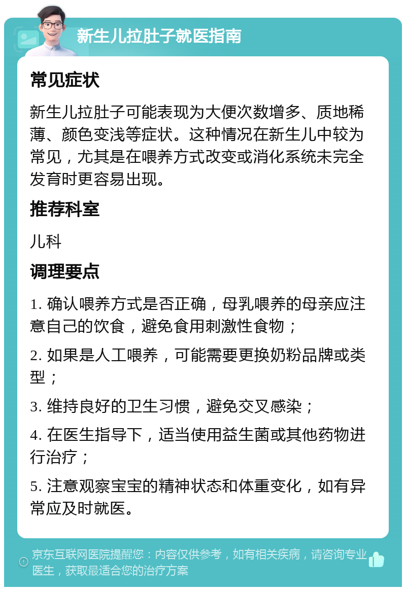 新生儿拉肚子就医指南 常见症状 新生儿拉肚子可能表现为大便次数增多、质地稀薄、颜色变浅等症状。这种情况在新生儿中较为常见，尤其是在喂养方式改变或消化系统未完全发育时更容易出现。 推荐科室 儿科 调理要点 1. 确认喂养方式是否正确，母乳喂养的母亲应注意自己的饮食，避免食用刺激性食物； 2. 如果是人工喂养，可能需要更换奶粉品牌或类型； 3. 维持良好的卫生习惯，避免交叉感染； 4. 在医生指导下，适当使用益生菌或其他药物进行治疗； 5. 注意观察宝宝的精神状态和体重变化，如有异常应及时就医。