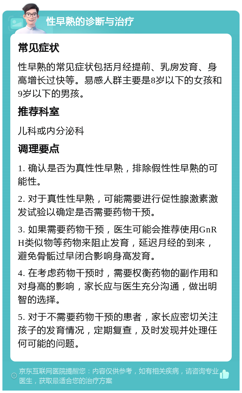 性早熟的诊断与治疗 常见症状 性早熟的常见症状包括月经提前、乳房发育、身高增长过快等。易感人群主要是8岁以下的女孩和9岁以下的男孩。 推荐科室 儿科或内分泌科 调理要点 1. 确认是否为真性性早熟，排除假性性早熟的可能性。 2. 对于真性性早熟，可能需要进行促性腺激素激发试验以确定是否需要药物干预。 3. 如果需要药物干预，医生可能会推荐使用GnRH类似物等药物来阻止发育，延迟月经的到来，避免骨骺过早闭合影响身高发育。 4. 在考虑药物干预时，需要权衡药物的副作用和对身高的影响，家长应与医生充分沟通，做出明智的选择。 5. 对于不需要药物干预的患者，家长应密切关注孩子的发育情况，定期复查，及时发现并处理任何可能的问题。