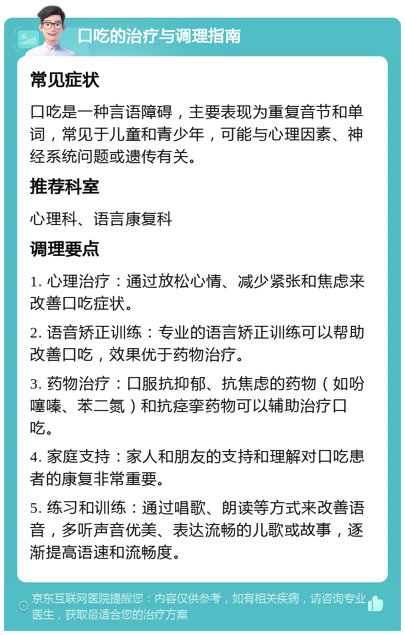 口吃的治疗与调理指南 常见症状 口吃是一种言语障碍，主要表现为重复音节和单词，常见于儿童和青少年，可能与心理因素、神经系统问题或遗传有关。 推荐科室 心理科、语言康复科 调理要点 1. 心理治疗：通过放松心情、减少紧张和焦虑来改善口吃症状。 2. 语音矫正训练：专业的语言矫正训练可以帮助改善口吃，效果优于药物治疗。 3. 药物治疗：口服抗抑郁、抗焦虑的药物（如吩噻嗪、苯二氮）和抗痉挛药物可以辅助治疗口吃。 4. 家庭支持：家人和朋友的支持和理解对口吃患者的康复非常重要。 5. 练习和训练：通过唱歌、朗读等方式来改善语音，多听声音优美、表达流畅的儿歌或故事，逐渐提高语速和流畅度。