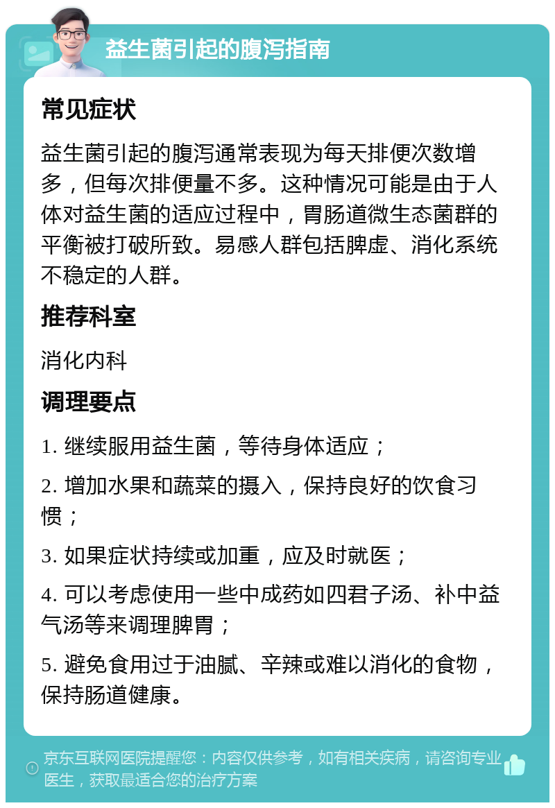 益生菌引起的腹泻指南 常见症状 益生菌引起的腹泻通常表现为每天排便次数增多，但每次排便量不多。这种情况可能是由于人体对益生菌的适应过程中，胃肠道微生态菌群的平衡被打破所致。易感人群包括脾虚、消化系统不稳定的人群。 推荐科室 消化内科 调理要点 1. 继续服用益生菌，等待身体适应； 2. 增加水果和蔬菜的摄入，保持良好的饮食习惯； 3. 如果症状持续或加重，应及时就医； 4. 可以考虑使用一些中成药如四君子汤、补中益气汤等来调理脾胃； 5. 避免食用过于油腻、辛辣或难以消化的食物，保持肠道健康。