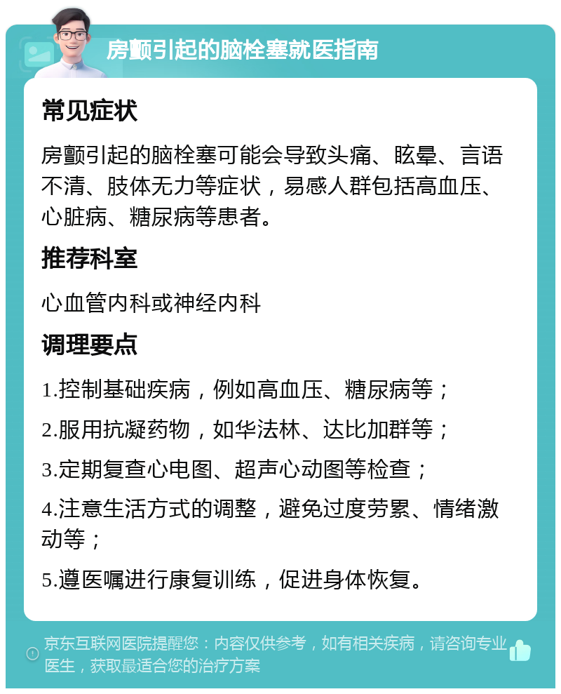 房颤引起的脑栓塞就医指南 常见症状 房颤引起的脑栓塞可能会导致头痛、眩晕、言语不清、肢体无力等症状，易感人群包括高血压、心脏病、糖尿病等患者。 推荐科室 心血管内科或神经内科 调理要点 1.控制基础疾病，例如高血压、糖尿病等； 2.服用抗凝药物，如华法林、达比加群等； 3.定期复查心电图、超声心动图等检查； 4.注意生活方式的调整，避免过度劳累、情绪激动等； 5.遵医嘱进行康复训练，促进身体恢复。