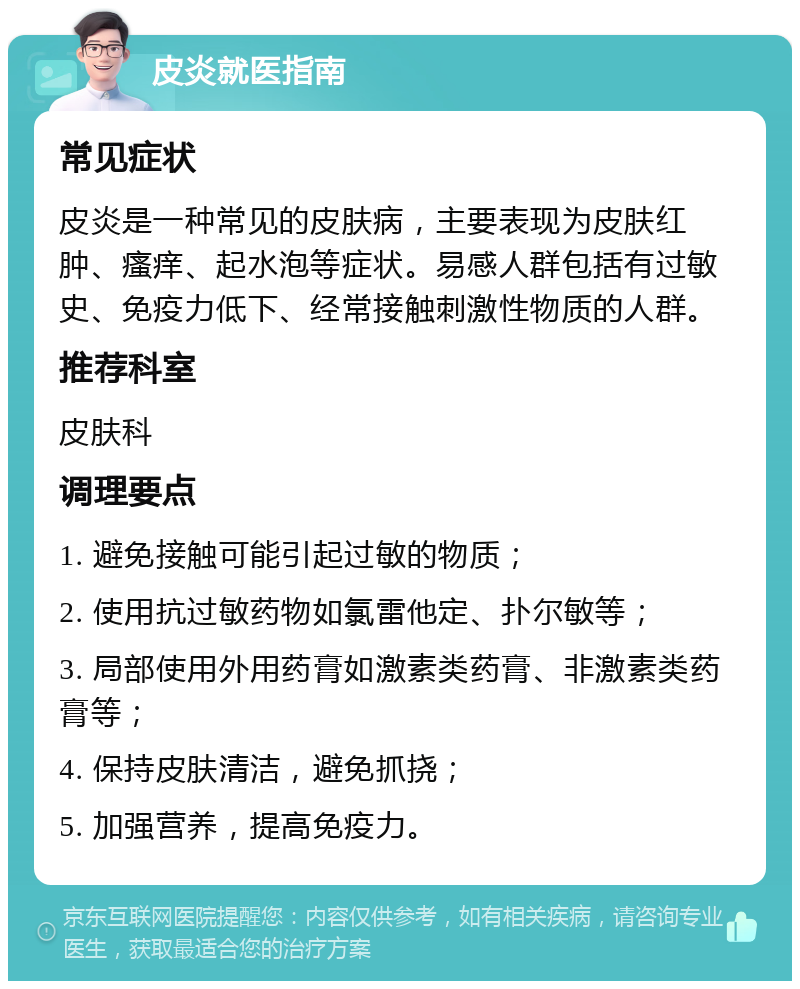 皮炎就医指南 常见症状 皮炎是一种常见的皮肤病，主要表现为皮肤红肿、瘙痒、起水泡等症状。易感人群包括有过敏史、免疫力低下、经常接触刺激性物质的人群。 推荐科室 皮肤科 调理要点 1. 避免接触可能引起过敏的物质； 2. 使用抗过敏药物如氯雷他定、扑尔敏等； 3. 局部使用外用药膏如激素类药膏、非激素类药膏等； 4. 保持皮肤清洁，避免抓挠； 5. 加强营养，提高免疫力。