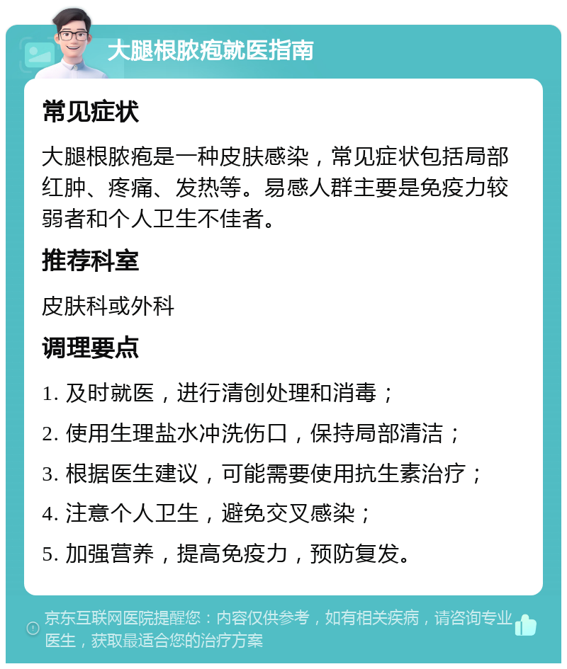 大腿根脓疱就医指南 常见症状 大腿根脓疱是一种皮肤感染，常见症状包括局部红肿、疼痛、发热等。易感人群主要是免疫力较弱者和个人卫生不佳者。 推荐科室 皮肤科或外科 调理要点 1. 及时就医，进行清创处理和消毒； 2. 使用生理盐水冲洗伤口，保持局部清洁； 3. 根据医生建议，可能需要使用抗生素治疗； 4. 注意个人卫生，避免交叉感染； 5. 加强营养，提高免疫力，预防复发。