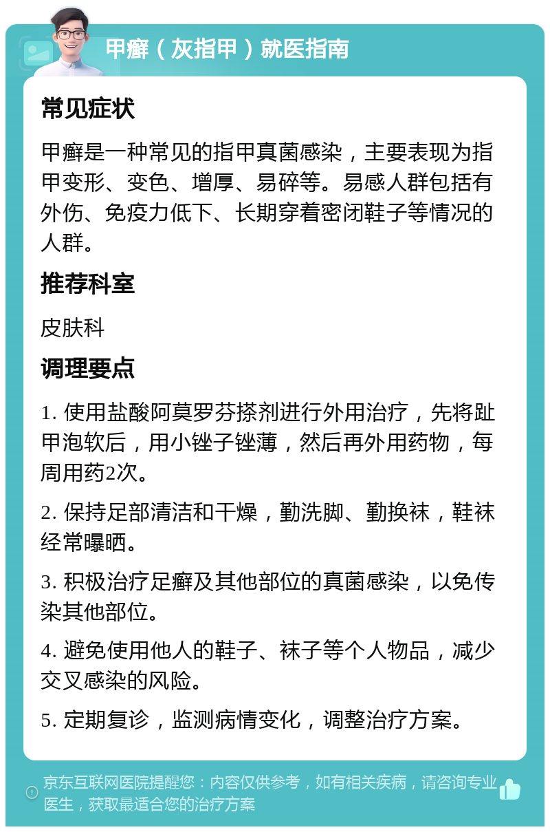 甲癣（灰指甲）就医指南 常见症状 甲癣是一种常见的指甲真菌感染，主要表现为指甲变形、变色、增厚、易碎等。易感人群包括有外伤、免疫力低下、长期穿着密闭鞋子等情况的人群。 推荐科室 皮肤科 调理要点 1. 使用盐酸阿莫罗芬搽剂进行外用治疗，先将趾甲泡软后，用小锉子锉薄，然后再外用药物，每周用药2次。 2. 保持足部清洁和干燥，勤洗脚、勤换袜，鞋袜经常曝晒。 3. 积极治疗足癣及其他部位的真菌感染，以免传染其他部位。 4. 避免使用他人的鞋子、袜子等个人物品，减少交叉感染的风险。 5. 定期复诊，监测病情变化，调整治疗方案。