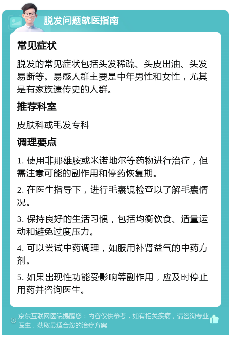 脱发问题就医指南 常见症状 脱发的常见症状包括头发稀疏、头皮出油、头发易断等。易感人群主要是中年男性和女性，尤其是有家族遗传史的人群。 推荐科室 皮肤科或毛发专科 调理要点 1. 使用非那雄胺或米诺地尔等药物进行治疗，但需注意可能的副作用和停药恢复期。 2. 在医生指导下，进行毛囊镜检查以了解毛囊情况。 3. 保持良好的生活习惯，包括均衡饮食、适量运动和避免过度压力。 4. 可以尝试中药调理，如服用补肾益气的中药方剂。 5. 如果出现性功能受影响等副作用，应及时停止用药并咨询医生。