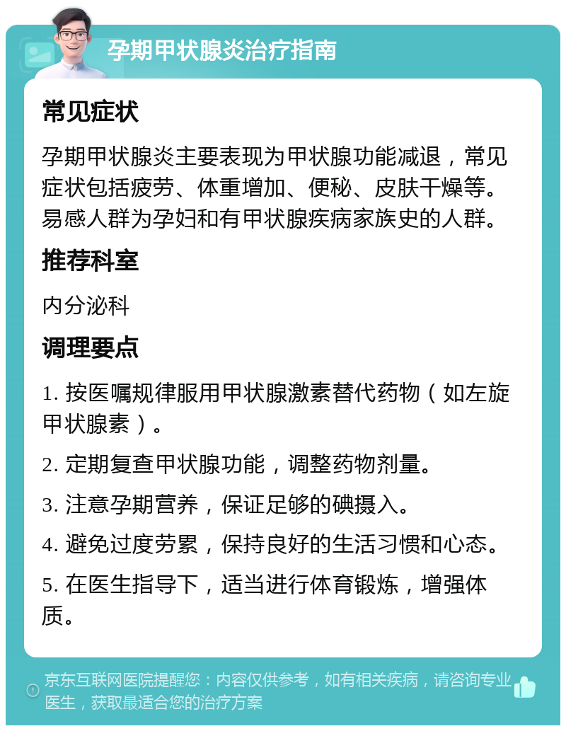 孕期甲状腺炎治疗指南 常见症状 孕期甲状腺炎主要表现为甲状腺功能减退，常见症状包括疲劳、体重增加、便秘、皮肤干燥等。易感人群为孕妇和有甲状腺疾病家族史的人群。 推荐科室 内分泌科 调理要点 1. 按医嘱规律服用甲状腺激素替代药物（如左旋甲状腺素）。 2. 定期复查甲状腺功能，调整药物剂量。 3. 注意孕期营养，保证足够的碘摄入。 4. 避免过度劳累，保持良好的生活习惯和心态。 5. 在医生指导下，适当进行体育锻炼，增强体质。