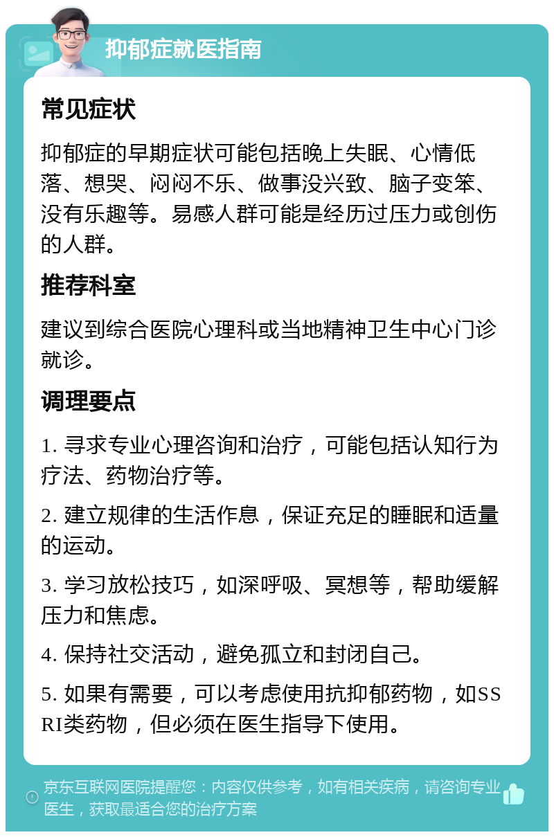 抑郁症就医指南 常见症状 抑郁症的早期症状可能包括晚上失眠、心情低落、想哭、闷闷不乐、做事没兴致、脑子变笨、没有乐趣等。易感人群可能是经历过压力或创伤的人群。 推荐科室 建议到综合医院心理科或当地精神卫生中心门诊就诊。 调理要点 1. 寻求专业心理咨询和治疗，可能包括认知行为疗法、药物治疗等。 2. 建立规律的生活作息，保证充足的睡眠和适量的运动。 3. 学习放松技巧，如深呼吸、冥想等，帮助缓解压力和焦虑。 4. 保持社交活动，避免孤立和封闭自己。 5. 如果有需要，可以考虑使用抗抑郁药物，如SSRI类药物，但必须在医生指导下使用。