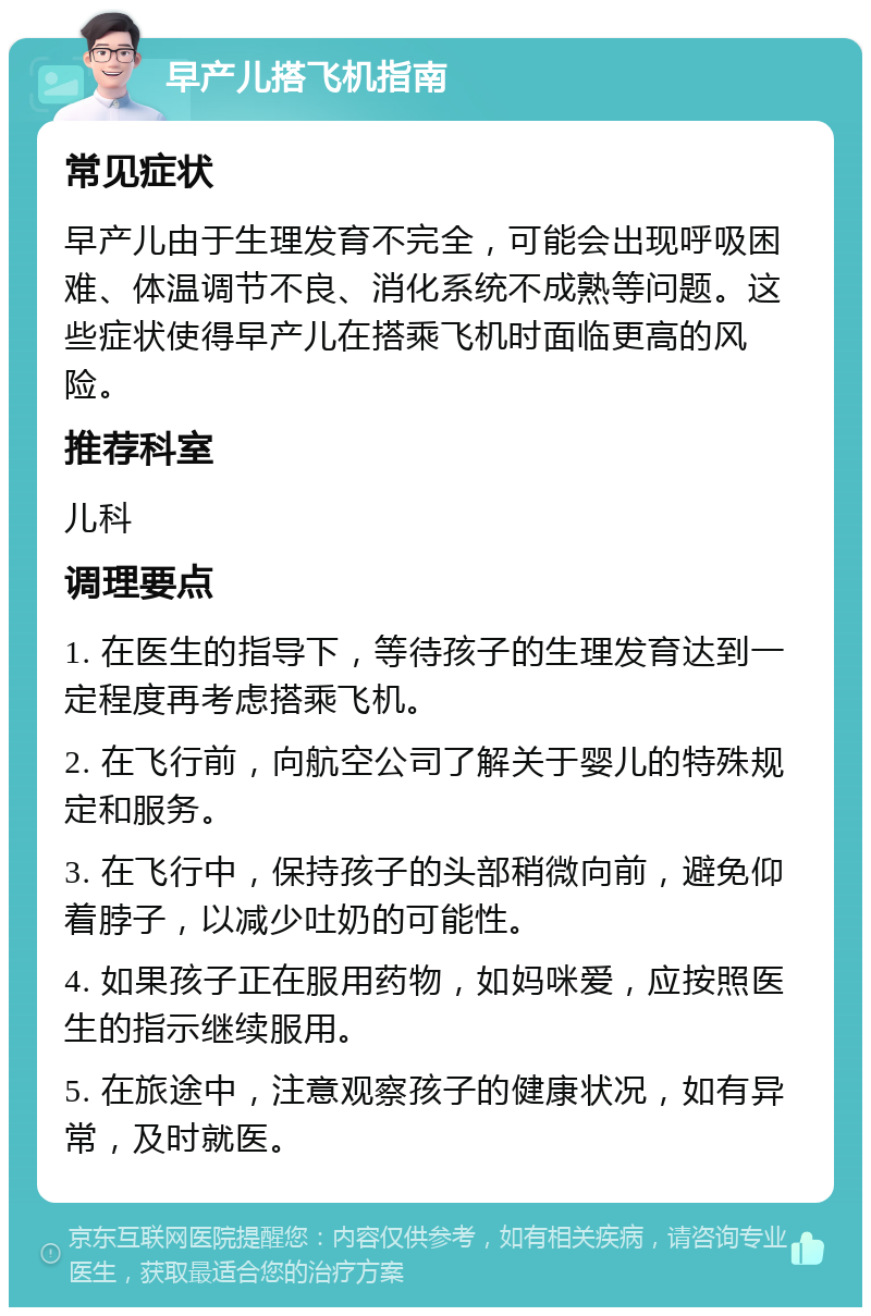 早产儿搭飞机指南 常见症状 早产儿由于生理发育不完全，可能会出现呼吸困难、体温调节不良、消化系统不成熟等问题。这些症状使得早产儿在搭乘飞机时面临更高的风险。 推荐科室 儿科 调理要点 1. 在医生的指导下，等待孩子的生理发育达到一定程度再考虑搭乘飞机。 2. 在飞行前，向航空公司了解关于婴儿的特殊规定和服务。 3. 在飞行中，保持孩子的头部稍微向前，避免仰着脖子，以减少吐奶的可能性。 4. 如果孩子正在服用药物，如妈咪爱，应按照医生的指示继续服用。 5. 在旅途中，注意观察孩子的健康状况，如有异常，及时就医。