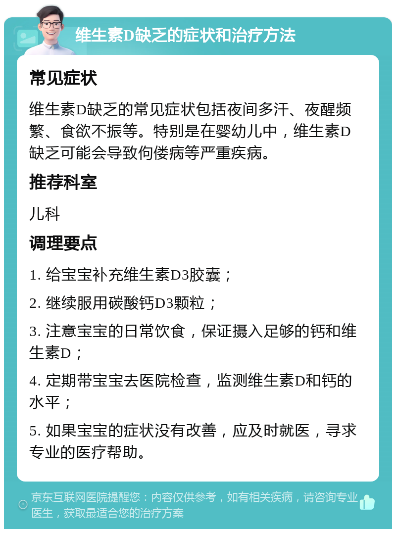 维生素D缺乏的症状和治疗方法 常见症状 维生素D缺乏的常见症状包括夜间多汗、夜醒频繁、食欲不振等。特别是在婴幼儿中，维生素D缺乏可能会导致佝偻病等严重疾病。 推荐科室 儿科 调理要点 1. 给宝宝补充维生素D3胶囊； 2. 继续服用碳酸钙D3颗粒； 3. 注意宝宝的日常饮食，保证摄入足够的钙和维生素D； 4. 定期带宝宝去医院检查，监测维生素D和钙的水平； 5. 如果宝宝的症状没有改善，应及时就医，寻求专业的医疗帮助。