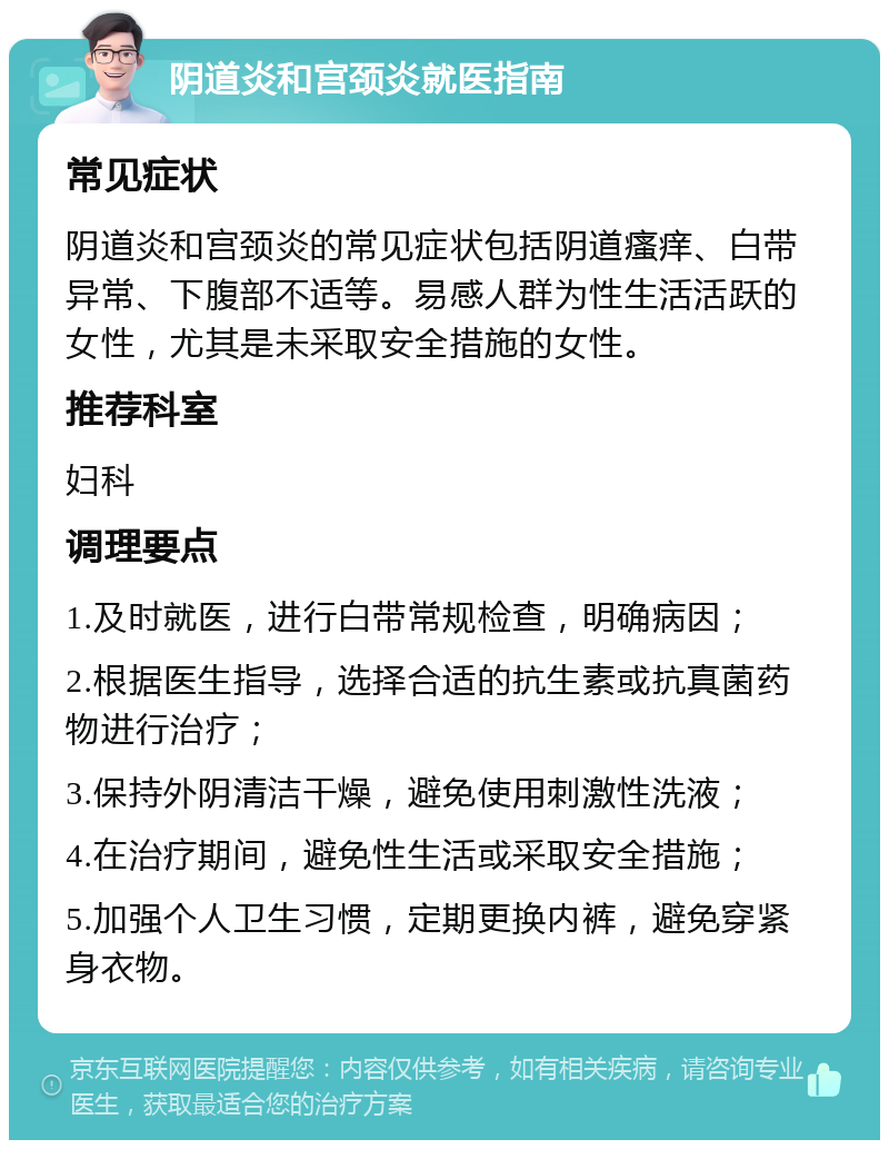 阴道炎和宫颈炎就医指南 常见症状 阴道炎和宫颈炎的常见症状包括阴道瘙痒、白带异常、下腹部不适等。易感人群为性生活活跃的女性，尤其是未采取安全措施的女性。 推荐科室 妇科 调理要点 1.及时就医，进行白带常规检查，明确病因； 2.根据医生指导，选择合适的抗生素或抗真菌药物进行治疗； 3.保持外阴清洁干燥，避免使用刺激性洗液； 4.在治疗期间，避免性生活或采取安全措施； 5.加强个人卫生习惯，定期更换内裤，避免穿紧身衣物。