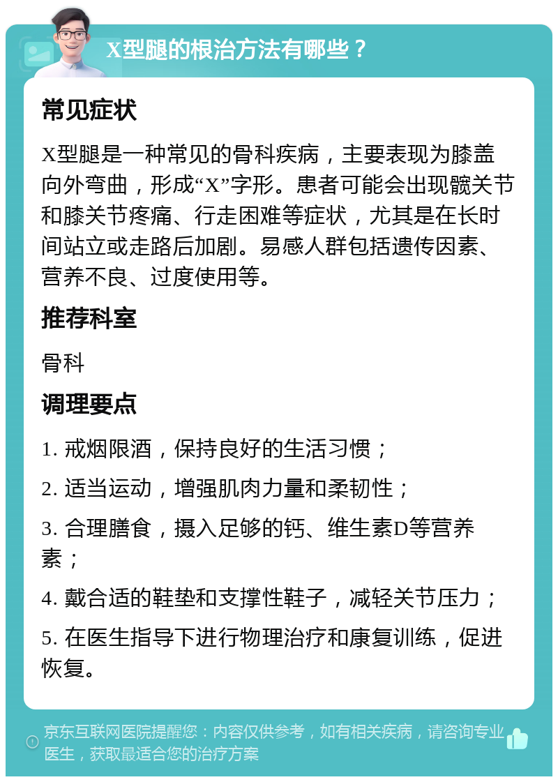 X型腿的根治方法有哪些？ 常见症状 X型腿是一种常见的骨科疾病，主要表现为膝盖向外弯曲，形成“X”字形。患者可能会出现髋关节和膝关节疼痛、行走困难等症状，尤其是在长时间站立或走路后加剧。易感人群包括遗传因素、营养不良、过度使用等。 推荐科室 骨科 调理要点 1. 戒烟限酒，保持良好的生活习惯； 2. 适当运动，增强肌肉力量和柔韧性； 3. 合理膳食，摄入足够的钙、维生素D等营养素； 4. 戴合适的鞋垫和支撑性鞋子，减轻关节压力； 5. 在医生指导下进行物理治疗和康复训练，促进恢复。