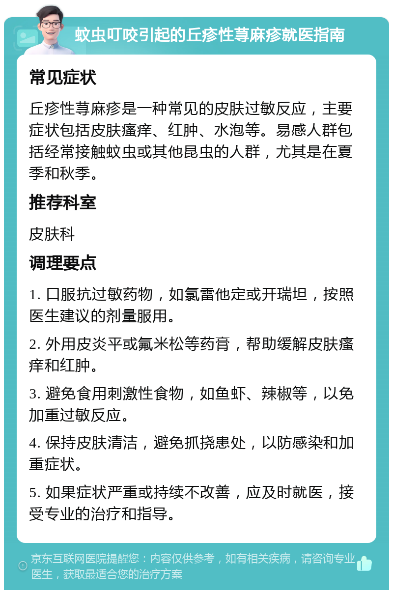 蚊虫叮咬引起的丘疹性荨麻疹就医指南 常见症状 丘疹性荨麻疹是一种常见的皮肤过敏反应，主要症状包括皮肤瘙痒、红肿、水泡等。易感人群包括经常接触蚊虫或其他昆虫的人群，尤其是在夏季和秋季。 推荐科室 皮肤科 调理要点 1. 口服抗过敏药物，如氯雷他定或开瑞坦，按照医生建议的剂量服用。 2. 外用皮炎平或氟米松等药膏，帮助缓解皮肤瘙痒和红肿。 3. 避免食用刺激性食物，如鱼虾、辣椒等，以免加重过敏反应。 4. 保持皮肤清洁，避免抓挠患处，以防感染和加重症状。 5. 如果症状严重或持续不改善，应及时就医，接受专业的治疗和指导。