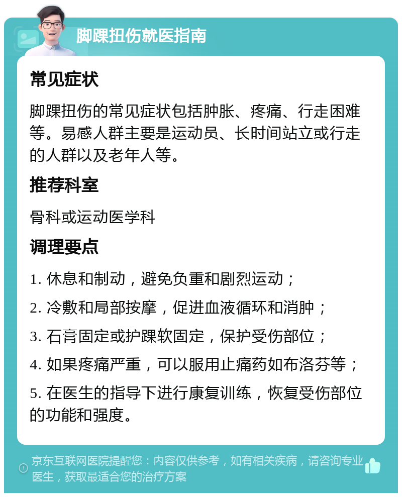 脚踝扭伤就医指南 常见症状 脚踝扭伤的常见症状包括肿胀、疼痛、行走困难等。易感人群主要是运动员、长时间站立或行走的人群以及老年人等。 推荐科室 骨科或运动医学科 调理要点 1. 休息和制动，避免负重和剧烈运动； 2. 冷敷和局部按摩，促进血液循环和消肿； 3. 石膏固定或护踝软固定，保护受伤部位； 4. 如果疼痛严重，可以服用止痛药如布洛芬等； 5. 在医生的指导下进行康复训练，恢复受伤部位的功能和强度。