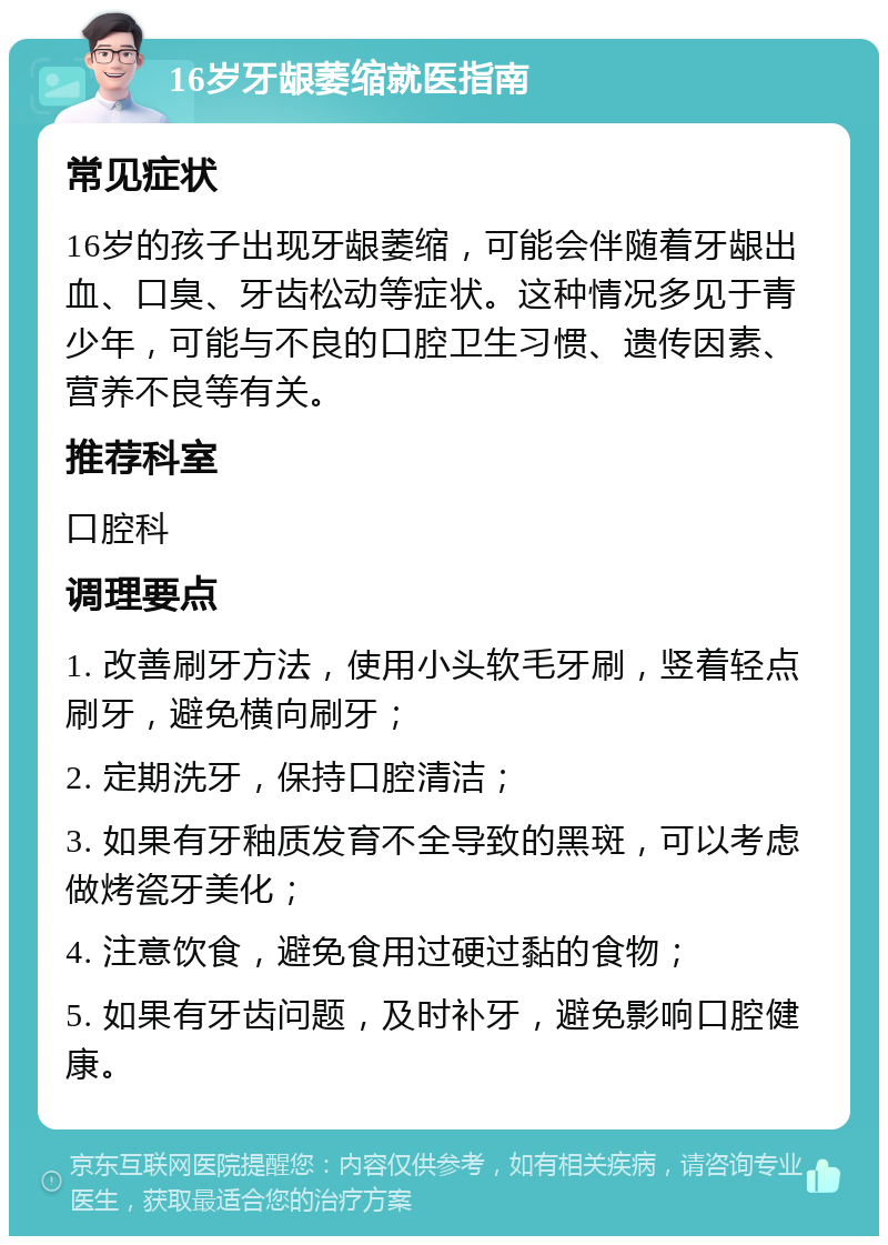 16岁牙龈萎缩就医指南 常见症状 16岁的孩子出现牙龈萎缩，可能会伴随着牙龈出血、口臭、牙齿松动等症状。这种情况多见于青少年，可能与不良的口腔卫生习惯、遗传因素、营养不良等有关。 推荐科室 口腔科 调理要点 1. 改善刷牙方法，使用小头软毛牙刷，竖着轻点刷牙，避免横向刷牙； 2. 定期洗牙，保持口腔清洁； 3. 如果有牙釉质发育不全导致的黑斑，可以考虑做烤瓷牙美化； 4. 注意饮食，避免食用过硬过黏的食物； 5. 如果有牙齿问题，及时补牙，避免影响口腔健康。