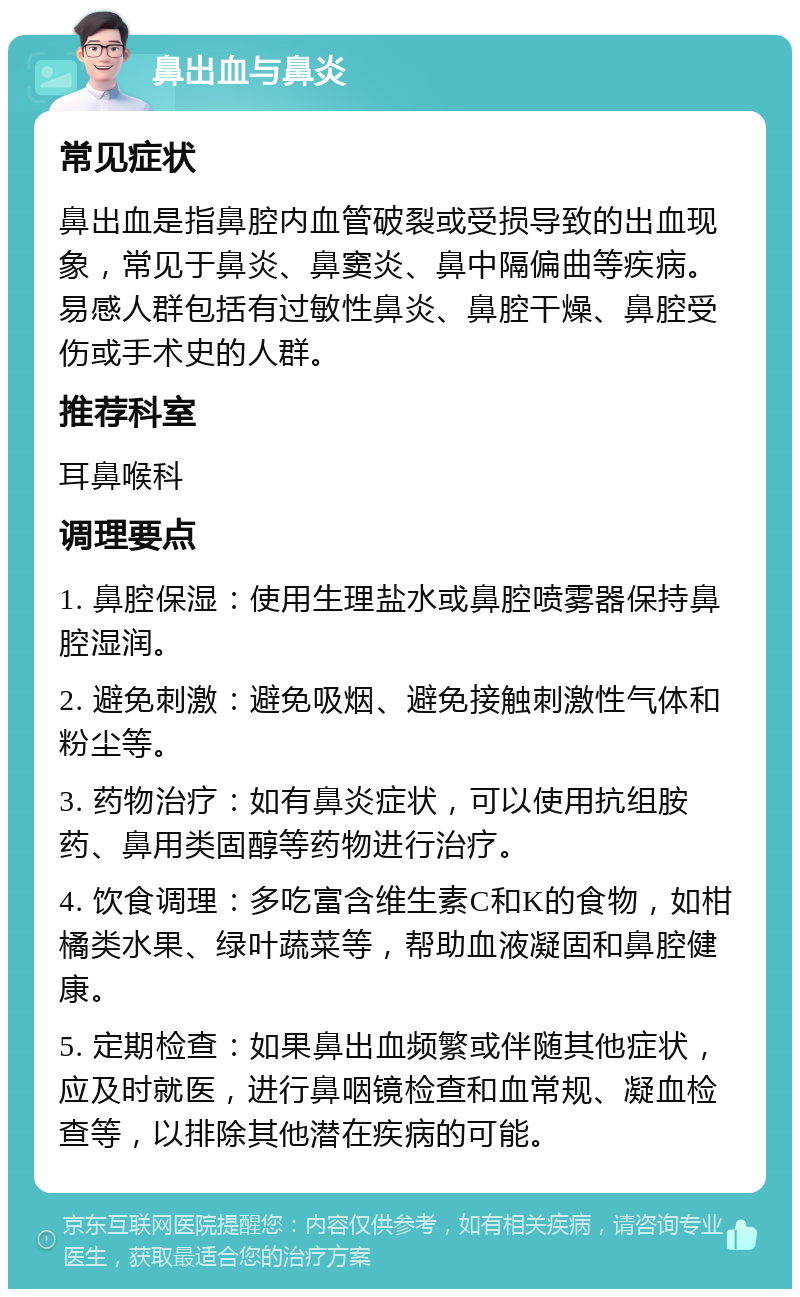 鼻出血与鼻炎 常见症状 鼻出血是指鼻腔内血管破裂或受损导致的出血现象，常见于鼻炎、鼻窦炎、鼻中隔偏曲等疾病。易感人群包括有过敏性鼻炎、鼻腔干燥、鼻腔受伤或手术史的人群。 推荐科室 耳鼻喉科 调理要点 1. 鼻腔保湿：使用生理盐水或鼻腔喷雾器保持鼻腔湿润。 2. 避免刺激：避免吸烟、避免接触刺激性气体和粉尘等。 3. 药物治疗：如有鼻炎症状，可以使用抗组胺药、鼻用类固醇等药物进行治疗。 4. 饮食调理：多吃富含维生素C和K的食物，如柑橘类水果、绿叶蔬菜等，帮助血液凝固和鼻腔健康。 5. 定期检查：如果鼻出血频繁或伴随其他症状，应及时就医，进行鼻咽镜检查和血常规、凝血检查等，以排除其他潜在疾病的可能。