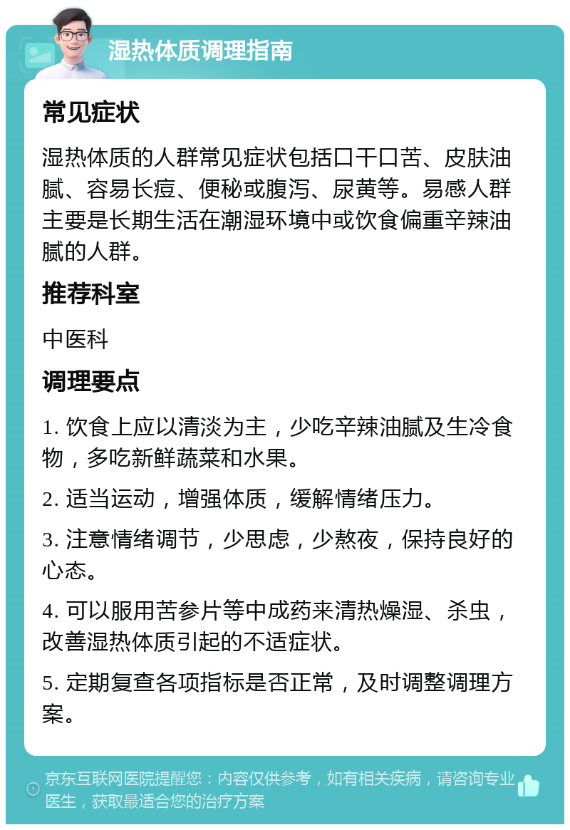 湿热体质调理指南 常见症状 湿热体质的人群常见症状包括口干口苦、皮肤油腻、容易长痘、便秘或腹泻、尿黄等。易感人群主要是长期生活在潮湿环境中或饮食偏重辛辣油腻的人群。 推荐科室 中医科 调理要点 1. 饮食上应以清淡为主，少吃辛辣油腻及生冷食物，多吃新鲜蔬菜和水果。 2. 适当运动，增强体质，缓解情绪压力。 3. 注意情绪调节，少思虑，少熬夜，保持良好的心态。 4. 可以服用苦参片等中成药来清热燥湿、杀虫，改善湿热体质引起的不适症状。 5. 定期复查各项指标是否正常，及时调整调理方案。