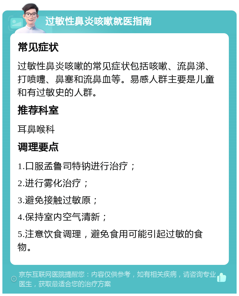 过敏性鼻炎咳嗽就医指南 常见症状 过敏性鼻炎咳嗽的常见症状包括咳嗽、流鼻涕、打喷嚏、鼻塞和流鼻血等。易感人群主要是儿童和有过敏史的人群。 推荐科室 耳鼻喉科 调理要点 1.口服孟鲁司特钠进行治疗； 2.进行雾化治疗； 3.避免接触过敏原； 4.保持室内空气清新； 5.注意饮食调理，避免食用可能引起过敏的食物。