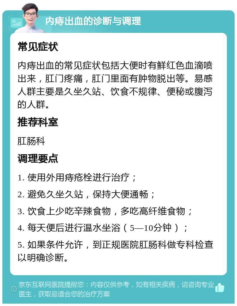 内痔出血的诊断与调理 常见症状 内痔出血的常见症状包括大便时有鲜红色血滴喷出来，肛门疼痛，肛门里面有肿物脱出等。易感人群主要是久坐久站、饮食不规律、便秘或腹泻的人群。 推荐科室 肛肠科 调理要点 1. 使用外用痔疮栓进行治疗； 2. 避免久坐久站，保持大便通畅； 3. 饮食上少吃辛辣食物，多吃高纤维食物； 4. 每天便后进行温水坐浴（5—10分钟）； 5. 如果条件允许，到正规医院肛肠科做专科检查以明确诊断。