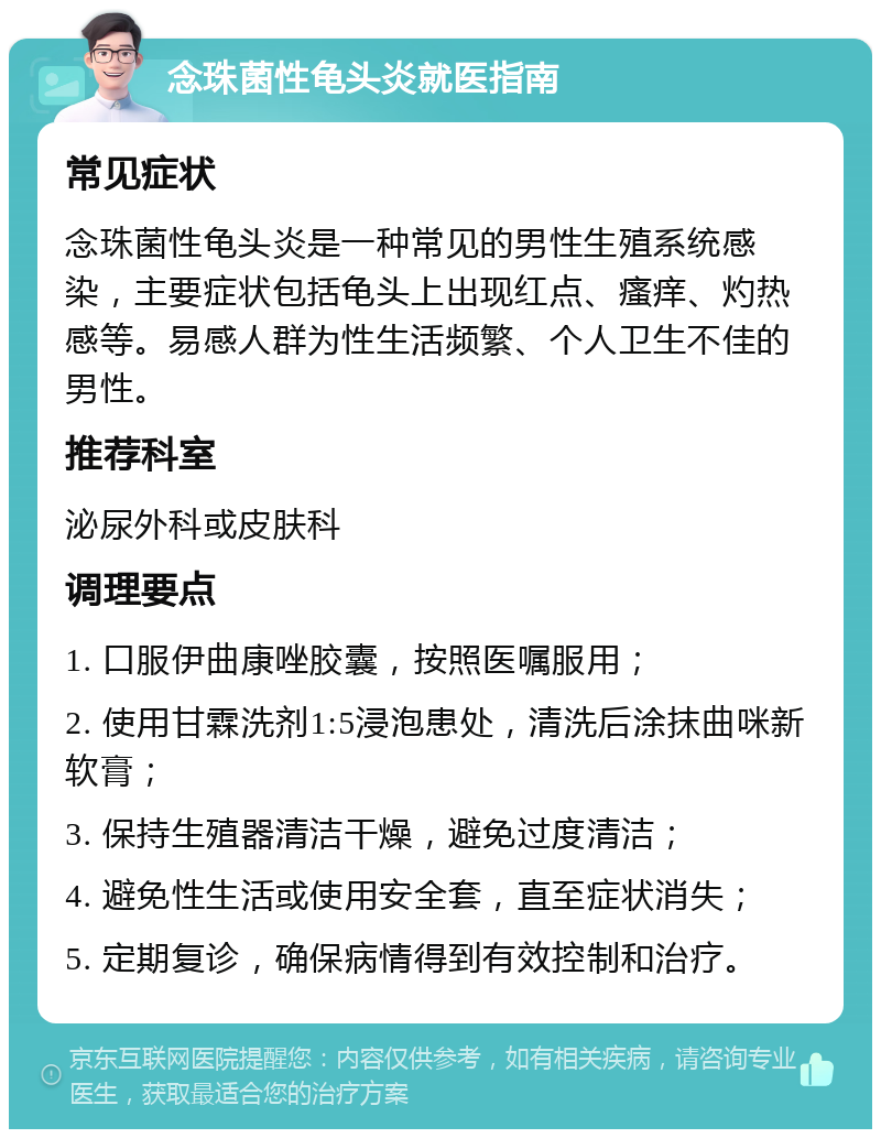 念珠菌性龟头炎就医指南 常见症状 念珠菌性龟头炎是一种常见的男性生殖系统感染，主要症状包括龟头上出现红点、瘙痒、灼热感等。易感人群为性生活频繁、个人卫生不佳的男性。 推荐科室 泌尿外科或皮肤科 调理要点 1. 口服伊曲康唑胶囊，按照医嘱服用； 2. 使用甘霖洗剂1:5浸泡患处，清洗后涂抹曲咪新软膏； 3. 保持生殖器清洁干燥，避免过度清洁； 4. 避免性生活或使用安全套，直至症状消失； 5. 定期复诊，确保病情得到有效控制和治疗。