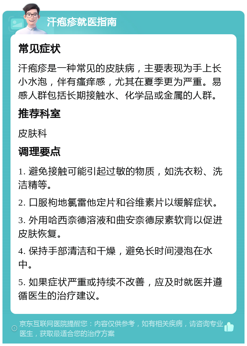 汗疱疹就医指南 常见症状 汗疱疹是一种常见的皮肤病，主要表现为手上长小水泡，伴有瘙痒感，尤其在夏季更为严重。易感人群包括长期接触水、化学品或金属的人群。 推荐科室 皮肤科 调理要点 1. 避免接触可能引起过敏的物质，如洗衣粉、洗洁精等。 2. 口服枸地氯雷他定片和谷维素片以缓解症状。 3. 外用哈西奈德溶液和曲安奈德尿素软膏以促进皮肤恢复。 4. 保持手部清洁和干燥，避免长时间浸泡在水中。 5. 如果症状严重或持续不改善，应及时就医并遵循医生的治疗建议。