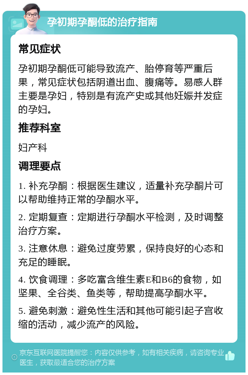 孕初期孕酮低的治疗指南 常见症状 孕初期孕酮低可能导致流产、胎停育等严重后果，常见症状包括阴道出血、腹痛等。易感人群主要是孕妇，特别是有流产史或其他妊娠并发症的孕妇。 推荐科室 妇产科 调理要点 1. 补充孕酮：根据医生建议，适量补充孕酮片可以帮助维持正常的孕酮水平。 2. 定期复查：定期进行孕酮水平检测，及时调整治疗方案。 3. 注意休息：避免过度劳累，保持良好的心态和充足的睡眠。 4. 饮食调理：多吃富含维生素E和B6的食物，如坚果、全谷类、鱼类等，帮助提高孕酮水平。 5. 避免刺激：避免性生活和其他可能引起子宫收缩的活动，减少流产的风险。