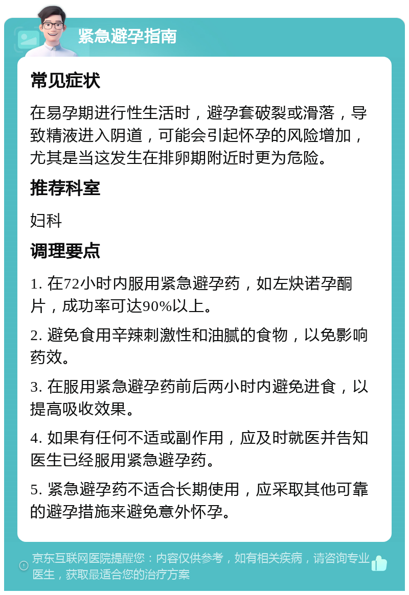 紧急避孕指南 常见症状 在易孕期进行性生活时，避孕套破裂或滑落，导致精液进入阴道，可能会引起怀孕的风险增加，尤其是当这发生在排卵期附近时更为危险。 推荐科室 妇科 调理要点 1. 在72小时内服用紧急避孕药，如左炔诺孕酮片，成功率可达90%以上。 2. 避免食用辛辣刺激性和油腻的食物，以免影响药效。 3. 在服用紧急避孕药前后两小时内避免进食，以提高吸收效果。 4. 如果有任何不适或副作用，应及时就医并告知医生已经服用紧急避孕药。 5. 紧急避孕药不适合长期使用，应采取其他可靠的避孕措施来避免意外怀孕。