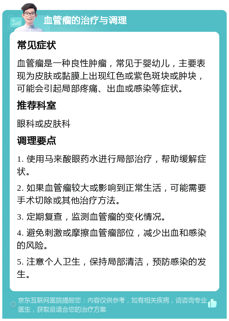 血管瘤的治疗与调理 常见症状 血管瘤是一种良性肿瘤，常见于婴幼儿，主要表现为皮肤或黏膜上出现红色或紫色斑块或肿块，可能会引起局部疼痛、出血或感染等症状。 推荐科室 眼科或皮肤科 调理要点 1. 使用马来酸眼药水进行局部治疗，帮助缓解症状。 2. 如果血管瘤较大或影响到正常生活，可能需要手术切除或其他治疗方法。 3. 定期复查，监测血管瘤的变化情况。 4. 避免刺激或摩擦血管瘤部位，减少出血和感染的风险。 5. 注意个人卫生，保持局部清洁，预防感染的发生。