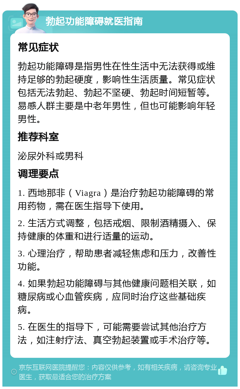 勃起功能障碍就医指南 常见症状 勃起功能障碍是指男性在性生活中无法获得或维持足够的勃起硬度，影响性生活质量。常见症状包括无法勃起、勃起不坚硬、勃起时间短暂等。易感人群主要是中老年男性，但也可能影响年轻男性。 推荐科室 泌尿外科或男科 调理要点 1. 西地那非（Viagra）是治疗勃起功能障碍的常用药物，需在医生指导下使用。 2. 生活方式调整，包括戒烟、限制酒精摄入、保持健康的体重和进行适量的运动。 3. 心理治疗，帮助患者减轻焦虑和压力，改善性功能。 4. 如果勃起功能障碍与其他健康问题相关联，如糖尿病或心血管疾病，应同时治疗这些基础疾病。 5. 在医生的指导下，可能需要尝试其他治疗方法，如注射疗法、真空勃起装置或手术治疗等。