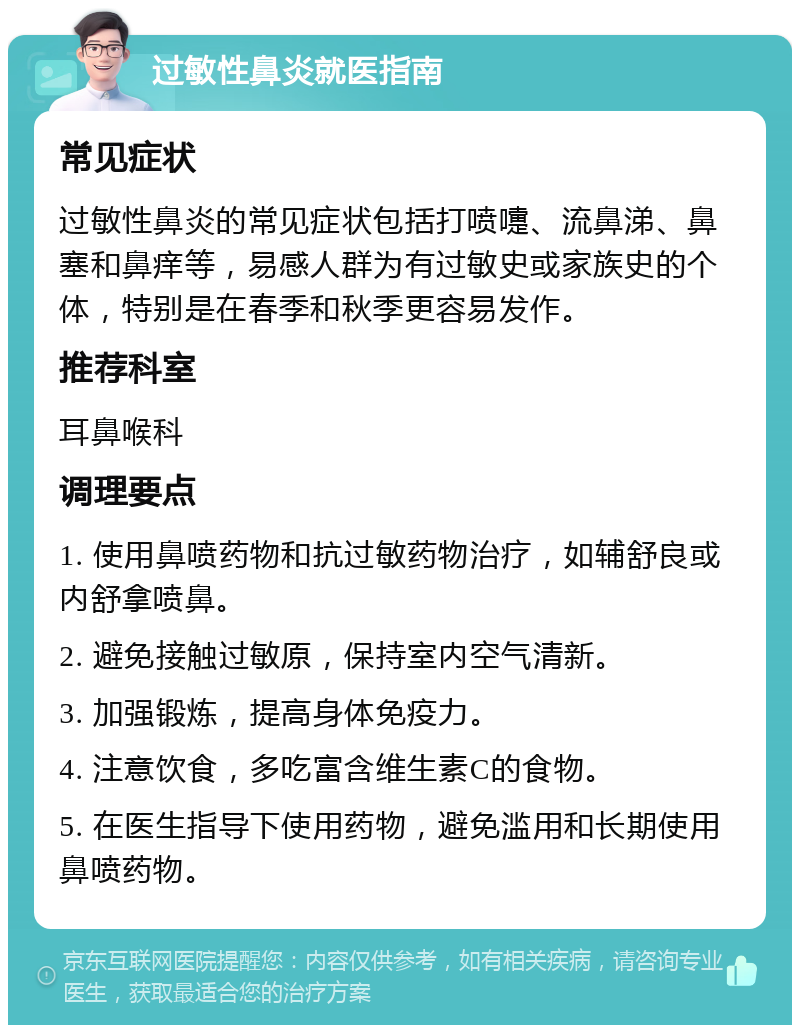 过敏性鼻炎就医指南 常见症状 过敏性鼻炎的常见症状包括打喷嚏、流鼻涕、鼻塞和鼻痒等，易感人群为有过敏史或家族史的个体，特别是在春季和秋季更容易发作。 推荐科室 耳鼻喉科 调理要点 1. 使用鼻喷药物和抗过敏药物治疗，如辅舒良或内舒拿喷鼻。 2. 避免接触过敏原，保持室内空气清新。 3. 加强锻炼，提高身体免疫力。 4. 注意饮食，多吃富含维生素C的食物。 5. 在医生指导下使用药物，避免滥用和长期使用鼻喷药物。