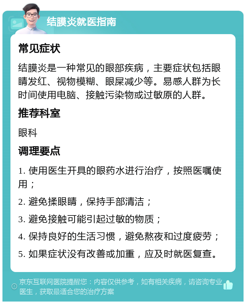 结膜炎就医指南 常见症状 结膜炎是一种常见的眼部疾病，主要症状包括眼睛发红、视物模糊、眼屎减少等。易感人群为长时间使用电脑、接触污染物或过敏原的人群。 推荐科室 眼科 调理要点 1. 使用医生开具的眼药水进行治疗，按照医嘱使用； 2. 避免揉眼睛，保持手部清洁； 3. 避免接触可能引起过敏的物质； 4. 保持良好的生活习惯，避免熬夜和过度疲劳； 5. 如果症状没有改善或加重，应及时就医复查。