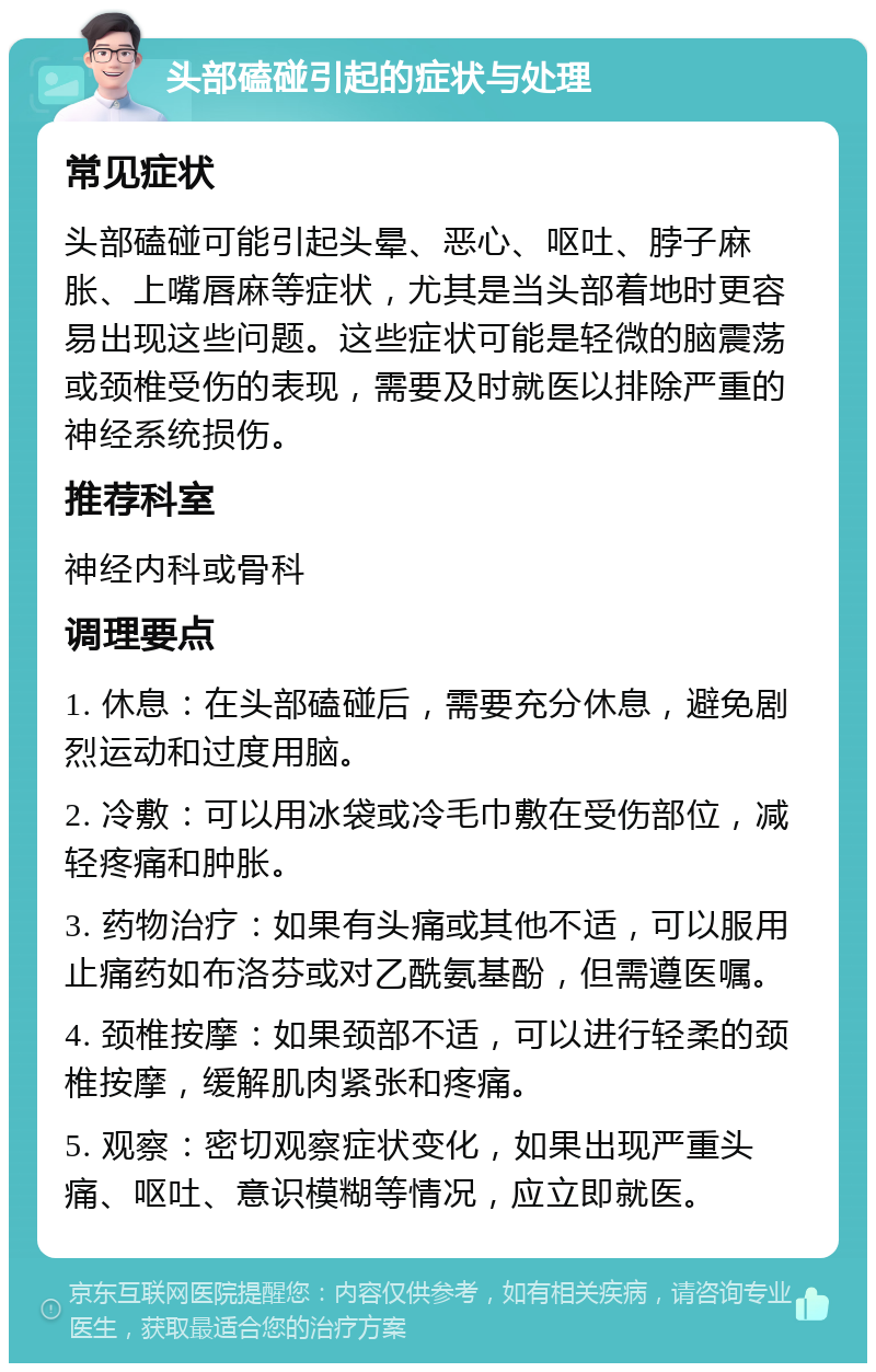 头部磕碰引起的症状与处理 常见症状 头部磕碰可能引起头晕、恶心、呕吐、脖子麻胀、上嘴唇麻等症状，尤其是当头部着地时更容易出现这些问题。这些症状可能是轻微的脑震荡或颈椎受伤的表现，需要及时就医以排除严重的神经系统损伤。 推荐科室 神经内科或骨科 调理要点 1. 休息：在头部磕碰后，需要充分休息，避免剧烈运动和过度用脑。 2. 冷敷：可以用冰袋或冷毛巾敷在受伤部位，减轻疼痛和肿胀。 3. 药物治疗：如果有头痛或其他不适，可以服用止痛药如布洛芬或对乙酰氨基酚，但需遵医嘱。 4. 颈椎按摩：如果颈部不适，可以进行轻柔的颈椎按摩，缓解肌肉紧张和疼痛。 5. 观察：密切观察症状变化，如果出现严重头痛、呕吐、意识模糊等情况，应立即就医。