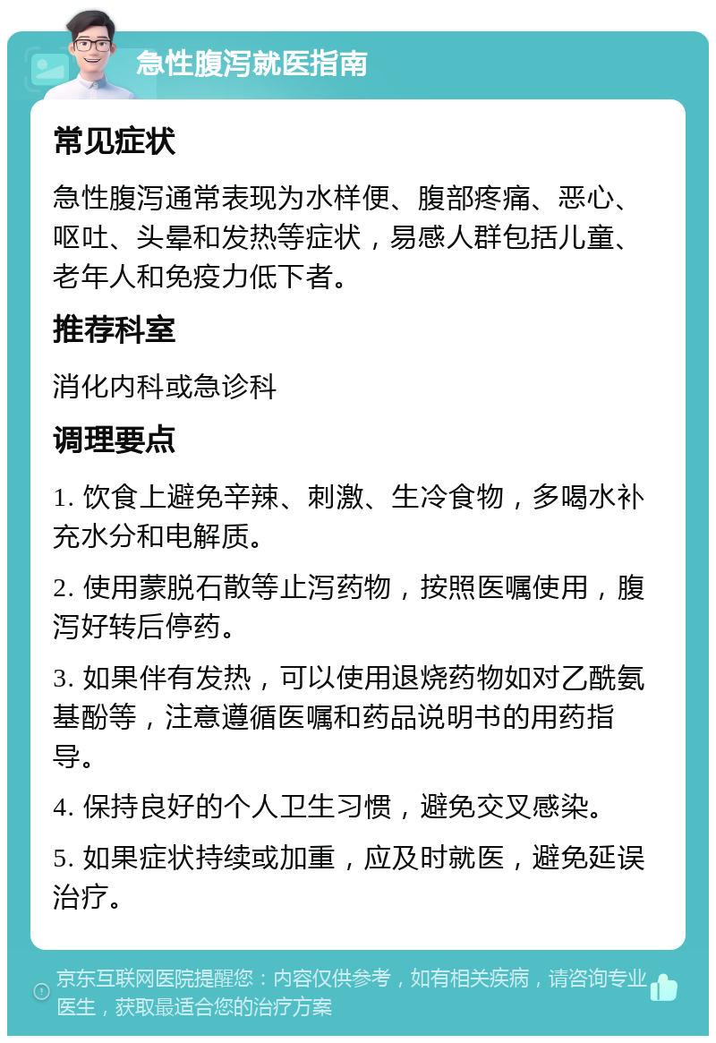 急性腹泻就医指南 常见症状 急性腹泻通常表现为水样便、腹部疼痛、恶心、呕吐、头晕和发热等症状，易感人群包括儿童、老年人和免疫力低下者。 推荐科室 消化内科或急诊科 调理要点 1. 饮食上避免辛辣、刺激、生冷食物，多喝水补充水分和电解质。 2. 使用蒙脱石散等止泻药物，按照医嘱使用，腹泻好转后停药。 3. 如果伴有发热，可以使用退烧药物如对乙酰氨基酚等，注意遵循医嘱和药品说明书的用药指导。 4. 保持良好的个人卫生习惯，避免交叉感染。 5. 如果症状持续或加重，应及时就医，避免延误治疗。