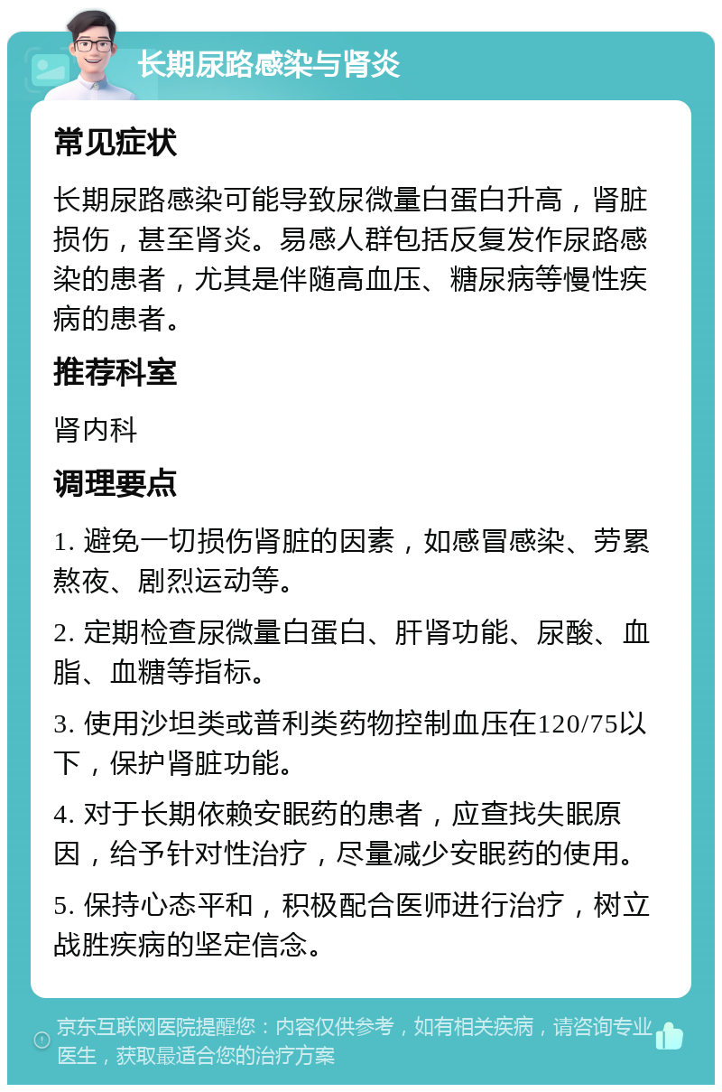 长期尿路感染与肾炎 常见症状 长期尿路感染可能导致尿微量白蛋白升高，肾脏损伤，甚至肾炎。易感人群包括反复发作尿路感染的患者，尤其是伴随高血压、糖尿病等慢性疾病的患者。 推荐科室 肾内科 调理要点 1. 避免一切损伤肾脏的因素，如感冒感染、劳累熬夜、剧烈运动等。 2. 定期检查尿微量白蛋白、肝肾功能、尿酸、血脂、血糖等指标。 3. 使用沙坦类或普利类药物控制血压在120/75以下，保护肾脏功能。 4. 对于长期依赖安眠药的患者，应查找失眠原因，给予针对性治疗，尽量减少安眠药的使用。 5. 保持心态平和，积极配合医师进行治疗，树立战胜疾病的坚定信念。