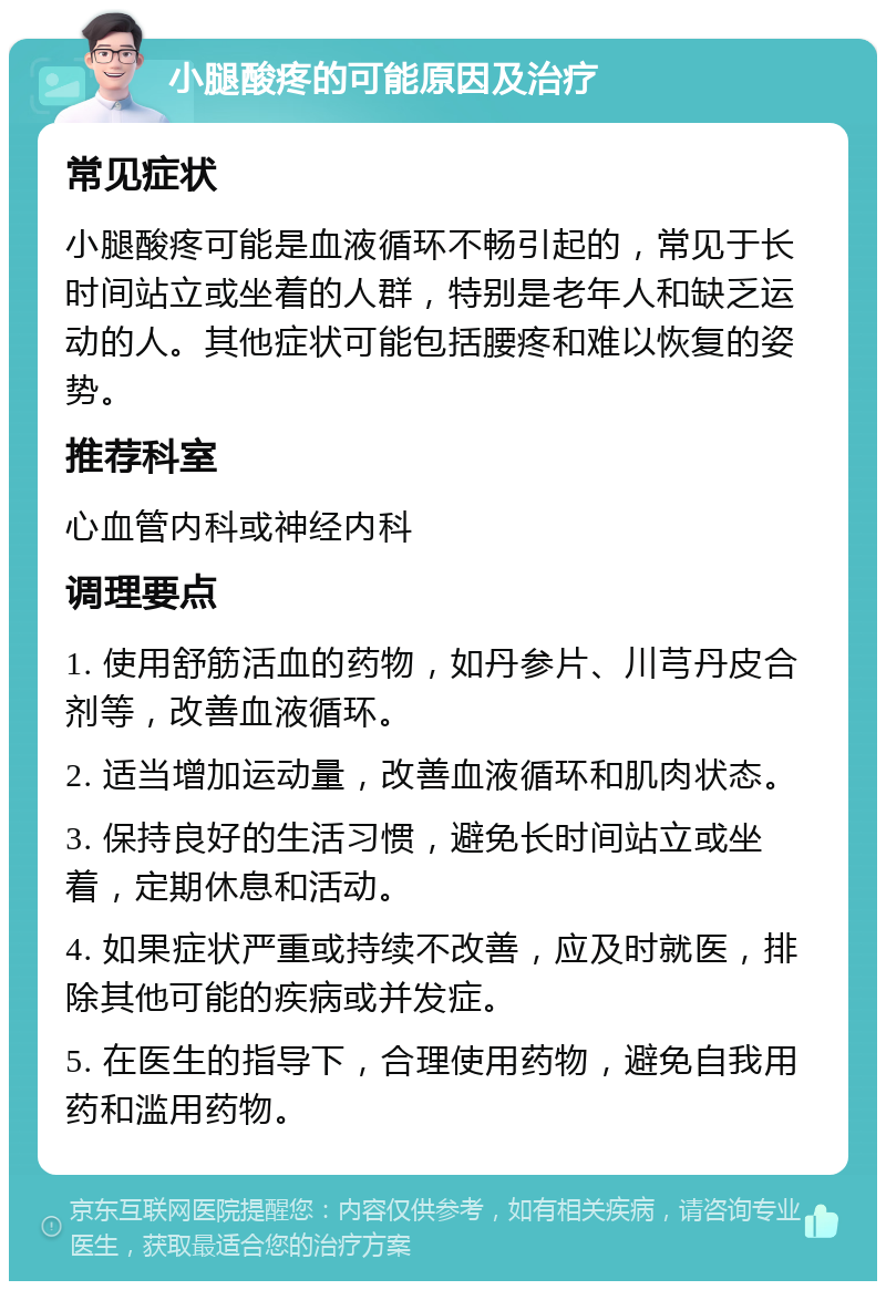 小腿酸疼的可能原因及治疗 常见症状 小腿酸疼可能是血液循环不畅引起的，常见于长时间站立或坐着的人群，特别是老年人和缺乏运动的人。其他症状可能包括腰疼和难以恢复的姿势。 推荐科室 心血管内科或神经内科 调理要点 1. 使用舒筋活血的药物，如丹参片、川芎丹皮合剂等，改善血液循环。 2. 适当增加运动量，改善血液循环和肌肉状态。 3. 保持良好的生活习惯，避免长时间站立或坐着，定期休息和活动。 4. 如果症状严重或持续不改善，应及时就医，排除其他可能的疾病或并发症。 5. 在医生的指导下，合理使用药物，避免自我用药和滥用药物。