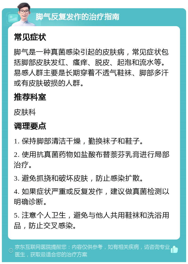 脚气反复发作的治疗指南 常见症状 脚气是一种真菌感染引起的皮肤病，常见症状包括脚部皮肤发红、瘙痒、脱皮、起泡和流水等。易感人群主要是长期穿着不透气鞋袜、脚部多汗或有皮肤破损的人群。 推荐科室 皮肤科 调理要点 1. 保持脚部清洁干燥，勤换袜子和鞋子。 2. 使用抗真菌药物如盐酸布替萘芬乳膏进行局部治疗。 3. 避免抓挠和破坏皮肤，防止感染扩散。 4. 如果症状严重或反复发作，建议做真菌检测以明确诊断。 5. 注意个人卫生，避免与他人共用鞋袜和洗浴用品，防止交叉感染。