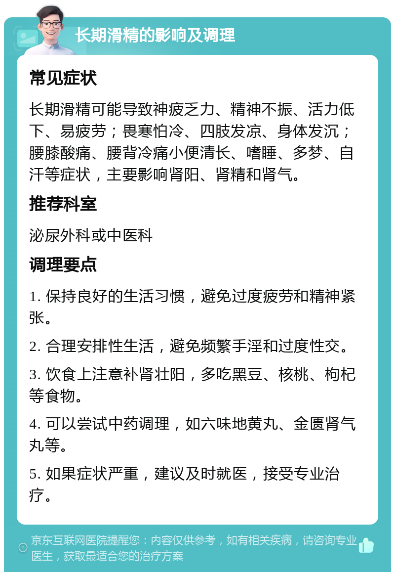 长期滑精的影响及调理 常见症状 长期滑精可能导致神疲乏力、精神不振、活力低下、易疲劳；畏寒怕冷、四肢发凉、身体发沉；腰膝酸痛、腰背冷痛小便清长、嗜睡、多梦、自汗等症状，主要影响肾阳、肾精和肾气。 推荐科室 泌尿外科或中医科 调理要点 1. 保持良好的生活习惯，避免过度疲劳和精神紧张。 2. 合理安排性生活，避免频繁手淫和过度性交。 3. 饮食上注意补肾壮阳，多吃黑豆、核桃、枸杞等食物。 4. 可以尝试中药调理，如六味地黄丸、金匮肾气丸等。 5. 如果症状严重，建议及时就医，接受专业治疗。