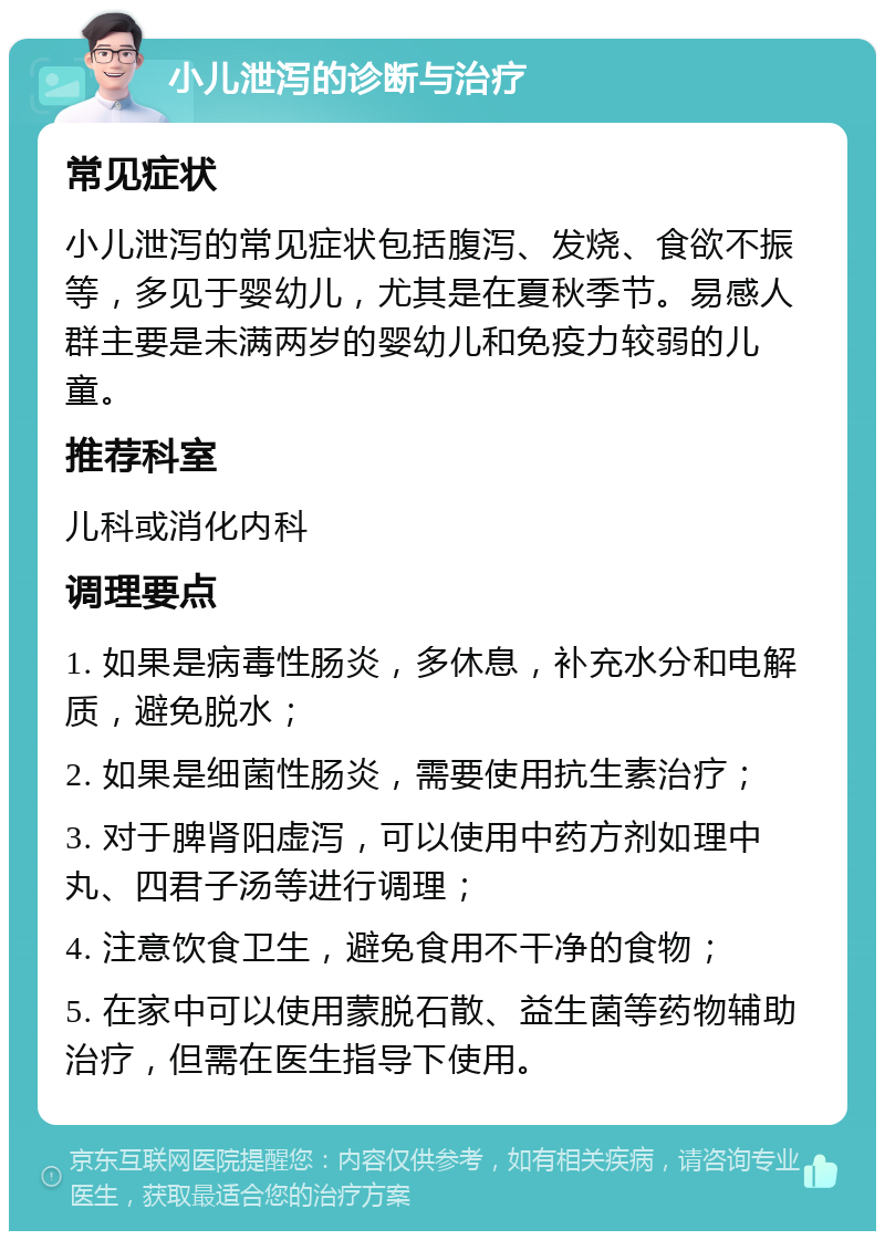 小儿泄泻的诊断与治疗 常见症状 小儿泄泻的常见症状包括腹泻、发烧、食欲不振等，多见于婴幼儿，尤其是在夏秋季节。易感人群主要是未满两岁的婴幼儿和免疫力较弱的儿童。 推荐科室 儿科或消化内科 调理要点 1. 如果是病毒性肠炎，多休息，补充水分和电解质，避免脱水； 2. 如果是细菌性肠炎，需要使用抗生素治疗； 3. 对于脾肾阳虚泻，可以使用中药方剂如理中丸、四君子汤等进行调理； 4. 注意饮食卫生，避免食用不干净的食物； 5. 在家中可以使用蒙脱石散、益生菌等药物辅助治疗，但需在医生指导下使用。