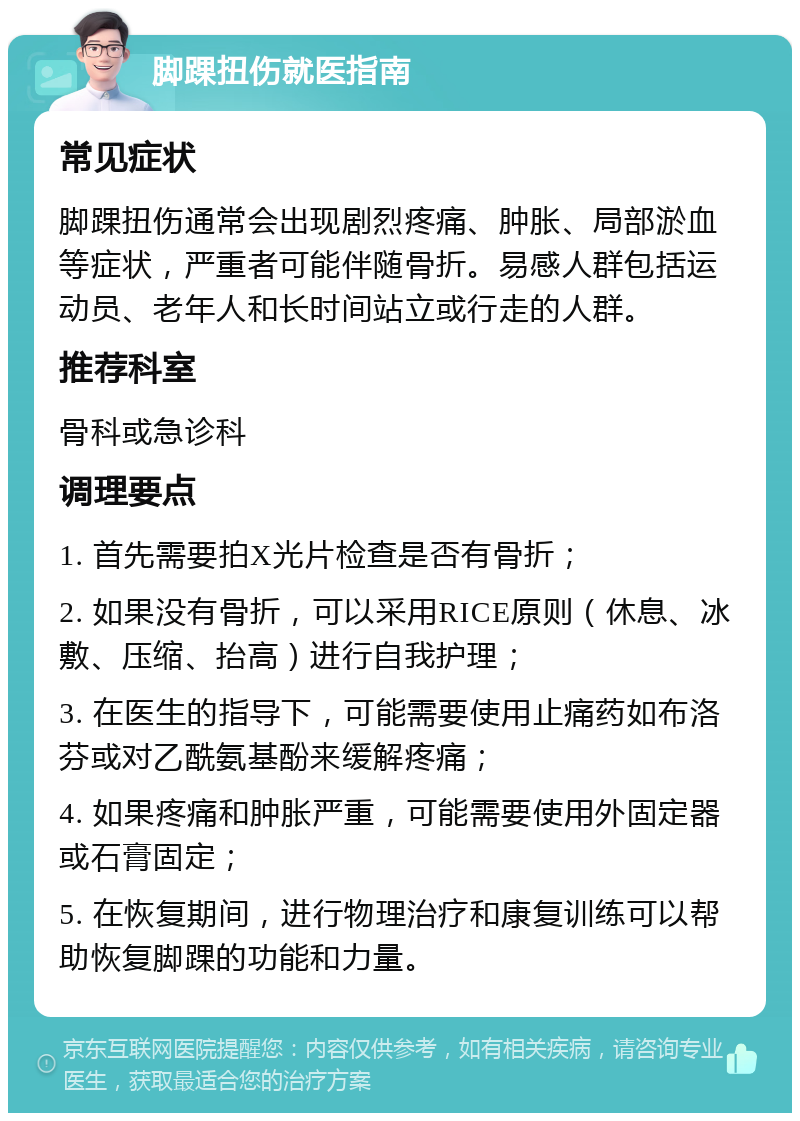 脚踝扭伤就医指南 常见症状 脚踝扭伤通常会出现剧烈疼痛、肿胀、局部淤血等症状，严重者可能伴随骨折。易感人群包括运动员、老年人和长时间站立或行走的人群。 推荐科室 骨科或急诊科 调理要点 1. 首先需要拍X光片检查是否有骨折； 2. 如果没有骨折，可以采用RICE原则（休息、冰敷、压缩、抬高）进行自我护理； 3. 在医生的指导下，可能需要使用止痛药如布洛芬或对乙酰氨基酚来缓解疼痛； 4. 如果疼痛和肿胀严重，可能需要使用外固定器或石膏固定； 5. 在恢复期间，进行物理治疗和康复训练可以帮助恢复脚踝的功能和力量。