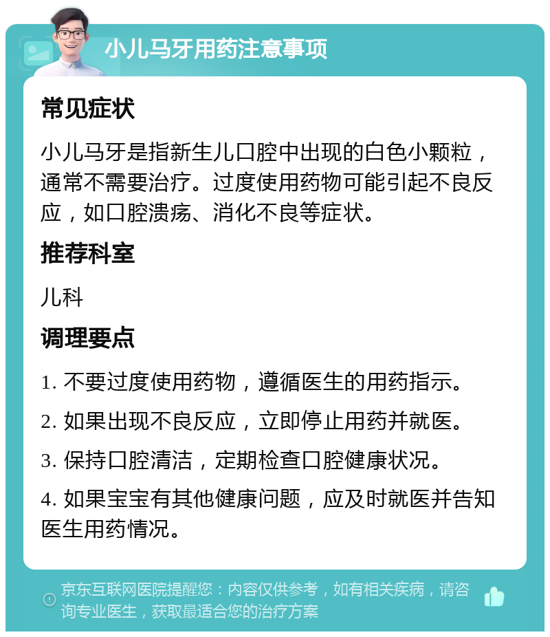 小儿马牙用药注意事项 常见症状 小儿马牙是指新生儿口腔中出现的白色小颗粒，通常不需要治疗。过度使用药物可能引起不良反应，如口腔溃疡、消化不良等症状。 推荐科室 儿科 调理要点 1. 不要过度使用药物，遵循医生的用药指示。 2. 如果出现不良反应，立即停止用药并就医。 3. 保持口腔清洁，定期检查口腔健康状况。 4. 如果宝宝有其他健康问题，应及时就医并告知医生用药情况。