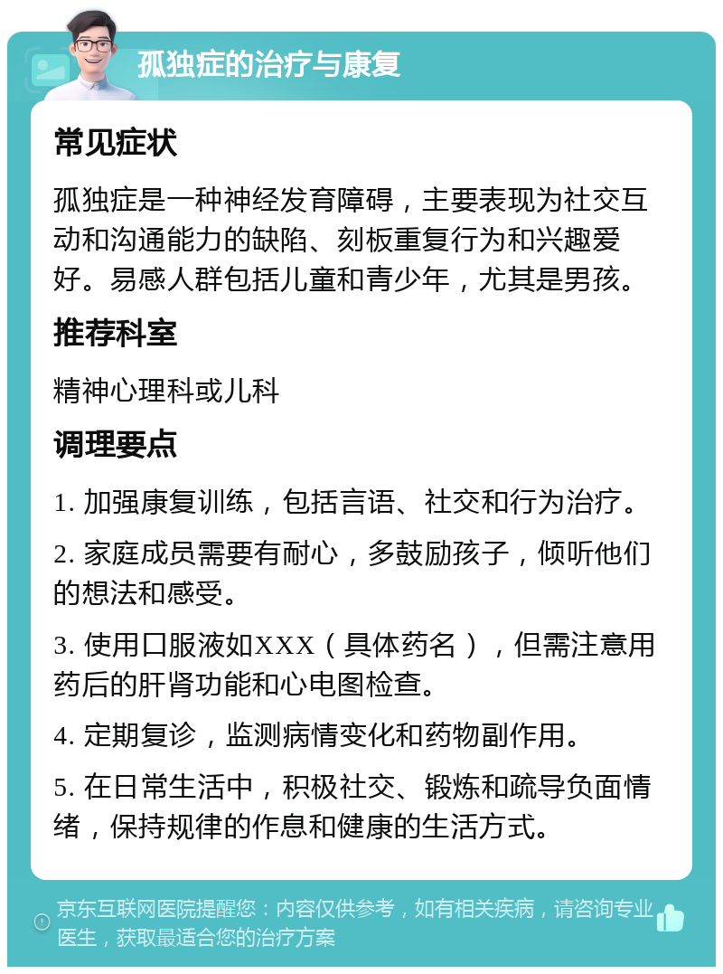 孤独症的治疗与康复 常见症状 孤独症是一种神经发育障碍，主要表现为社交互动和沟通能力的缺陷、刻板重复行为和兴趣爱好。易感人群包括儿童和青少年，尤其是男孩。 推荐科室 精神心理科或儿科 调理要点 1. 加强康复训练，包括言语、社交和行为治疗。 2. 家庭成员需要有耐心，多鼓励孩子，倾听他们的想法和感受。 3. 使用口服液如XXX（具体药名），但需注意用药后的肝肾功能和心电图检查。 4. 定期复诊，监测病情变化和药物副作用。 5. 在日常生活中，积极社交、锻炼和疏导负面情绪，保持规律的作息和健康的生活方式。