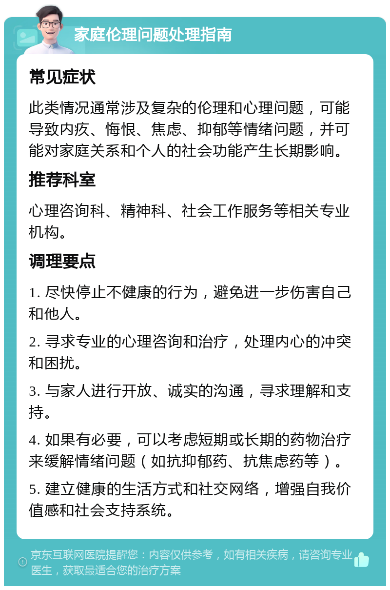 家庭伦理问题处理指南 常见症状 此类情况通常涉及复杂的伦理和心理问题，可能导致内疚、悔恨、焦虑、抑郁等情绪问题，并可能对家庭关系和个人的社会功能产生长期影响。 推荐科室 心理咨询科、精神科、社会工作服务等相关专业机构。 调理要点 1. 尽快停止不健康的行为，避免进一步伤害自己和他人。 2. 寻求专业的心理咨询和治疗，处理内心的冲突和困扰。 3. 与家人进行开放、诚实的沟通，寻求理解和支持。 4. 如果有必要，可以考虑短期或长期的药物治疗来缓解情绪问题（如抗抑郁药、抗焦虑药等）。 5. 建立健康的生活方式和社交网络，增强自我价值感和社会支持系统。