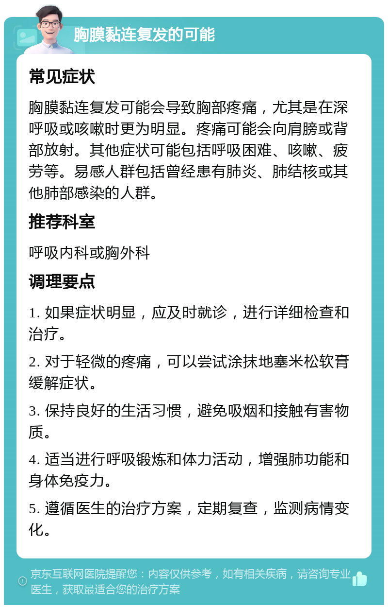 胸膜黏连复发的可能 常见症状 胸膜黏连复发可能会导致胸部疼痛，尤其是在深呼吸或咳嗽时更为明显。疼痛可能会向肩膀或背部放射。其他症状可能包括呼吸困难、咳嗽、疲劳等。易感人群包括曾经患有肺炎、肺结核或其他肺部感染的人群。 推荐科室 呼吸内科或胸外科 调理要点 1. 如果症状明显，应及时就诊，进行详细检查和治疗。 2. 对于轻微的疼痛，可以尝试涂抹地塞米松软膏缓解症状。 3. 保持良好的生活习惯，避免吸烟和接触有害物质。 4. 适当进行呼吸锻炼和体力活动，增强肺功能和身体免疫力。 5. 遵循医生的治疗方案，定期复查，监测病情变化。