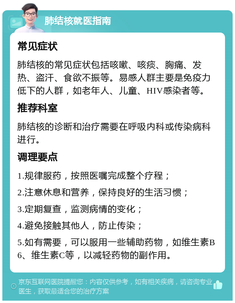 肺结核就医指南 常见症状 肺结核的常见症状包括咳嗽、咳痰、胸痛、发热、盗汗、食欲不振等。易感人群主要是免疫力低下的人群，如老年人、儿童、HIV感染者等。 推荐科室 肺结核的诊断和治疗需要在呼吸内科或传染病科进行。 调理要点 1.规律服药，按照医嘱完成整个疗程； 2.注意休息和营养，保持良好的生活习惯； 3.定期复查，监测病情的变化； 4.避免接触其他人，防止传染； 5.如有需要，可以服用一些辅助药物，如维生素B6、维生素C等，以减轻药物的副作用。