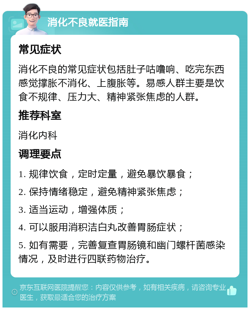 消化不良就医指南 常见症状 消化不良的常见症状包括肚子咕噜响、吃完东西感觉撑胀不消化、上腹胀等。易感人群主要是饮食不规律、压力大、精神紧张焦虑的人群。 推荐科室 消化内科 调理要点 1. 规律饮食，定时定量，避免暴饮暴食； 2. 保持情绪稳定，避免精神紧张焦虑； 3. 适当运动，增强体质； 4. 可以服用消积洁白丸改善胃肠症状； 5. 如有需要，完善复查胃肠镜和幽门螺杆菌感染情况，及时进行四联药物治疗。