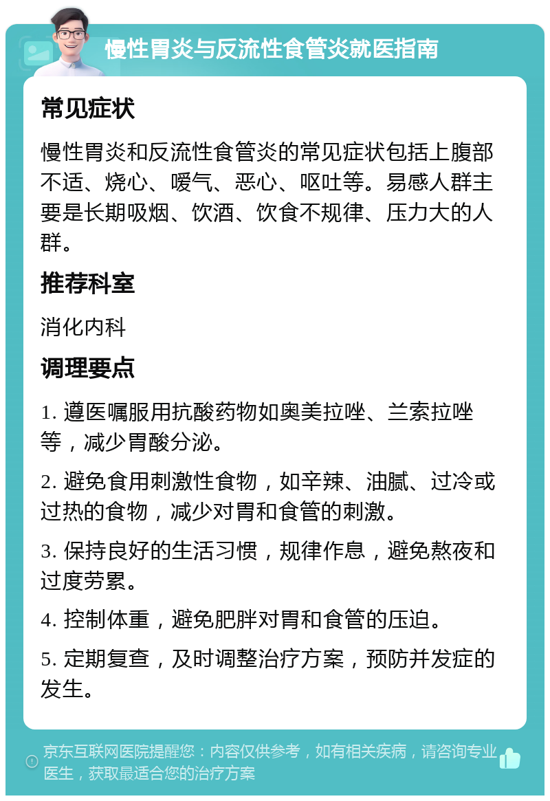 慢性胃炎与反流性食管炎就医指南 常见症状 慢性胃炎和反流性食管炎的常见症状包括上腹部不适、烧心、嗳气、恶心、呕吐等。易感人群主要是长期吸烟、饮酒、饮食不规律、压力大的人群。 推荐科室 消化内科 调理要点 1. 遵医嘱服用抗酸药物如奥美拉唑、兰索拉唑等，减少胃酸分泌。 2. 避免食用刺激性食物，如辛辣、油腻、过冷或过热的食物，减少对胃和食管的刺激。 3. 保持良好的生活习惯，规律作息，避免熬夜和过度劳累。 4. 控制体重，避免肥胖对胃和食管的压迫。 5. 定期复查，及时调整治疗方案，预防并发症的发生。